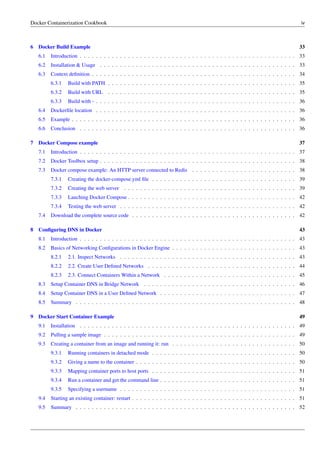 Docker Containerization Cookbook iv
6 Docker Build Example 33
6.1 Introduction . . . . . . . . . . . . . . . . . . . . . . . . . . . . . . . . . . . . . . . . . . . . . . . . . . . . . . 33
6.2 Installation & Usage . . . . . . . . . . . . . . . . . . . . . . . . . . . . . . . . . . . . . . . . . . . . . . . . . 33
6.3 Context deﬁnition . . . . . . . . . . . . . . . . . . . . . . . . . . . . . . . . . . . . . . . . . . . . . . . . . . . 34
6.3.1 Build with PATH . . . . . . . . . . . . . . . . . . . . . . . . . . . . . . . . . . . . . . . . . . . . . . . 35
6.3.2 Build with URL . . . . . . . . . . . . . . . . . . . . . . . . . . . . . . . . . . . . . . . . . . . . . . . 35
6.3.3 Build with - . . . . . . . . . . . . . . . . . . . . . . . . . . . . . . . . . . . . . . . . . . . . . . . . . . 36
6.4 Dockerﬁle location . . . . . . . . . . . . . . . . . . . . . . . . . . . . . . . . . . . . . . . . . . . . . . . . . . 36
6.5 Example . . . . . . . . . . . . . . . . . . . . . . . . . . . . . . . . . . . . . . . . . . . . . . . . . . . . . . . . 36
6.6 Conclusion . . . . . . . . . . . . . . . . . . . . . . . . . . . . . . . . . . . . . . . . . . . . . . . . . . . . . . 36
7 Docker Compose example 37
7.1 Introduction . . . . . . . . . . . . . . . . . . . . . . . . . . . . . . . . . . . . . . . . . . . . . . . . . . . . . . 37
7.2 Docker Toolbox setup . . . . . . . . . . . . . . . . . . . . . . . . . . . . . . . . . . . . . . . . . . . . . . . . . 38
7.3 Docker compose example: An HTTP server connected to Redis . . . . . . . . . . . . . . . . . . . . . . . . . . 38
7.3.1 Creating the docker-compose.yml ﬁle . . . . . . . . . . . . . . . . . . . . . . . . . . . . . . . . . . . . 39
7.3.2 Creating the web server . . . . . . . . . . . . . . . . . . . . . . . . . . . . . . . . . . . . . . . . . . . 39
7.3.3 Lauching Docker Compose . . . . . . . . . . . . . . . . . . . . . . . . . . . . . . . . . . . . . . . . . . 42
7.3.4 Testing the web server . . . . . . . . . . . . . . . . . . . . . . . . . . . . . . . . . . . . . . . . . . . . 42
7.4 Download the complete source code . . . . . . . . . . . . . . . . . . . . . . . . . . . . . . . . . . . . . . . . . 42
8 Conﬁguring DNS in Docker 43
8.1 Introduction . . . . . . . . . . . . . . . . . . . . . . . . . . . . . . . . . . . . . . . . . . . . . . . . . . . . . . 43
8.2 Basics of Networking Conﬁgurations in Docker Engine . . . . . . . . . . . . . . . . . . . . . . . . . . . . . . . 43
8.2.1 2.1. Inspect Networks . . . . . . . . . . . . . . . . . . . . . . . . . . . . . . . . . . . . . . . . . . . . 43
8.2.2 2.2. Create User Deﬁned Networks . . . . . . . . . . . . . . . . . . . . . . . . . . . . . . . . . . . . . 44
8.2.3 2.3. Connect Containers Within a Network . . . . . . . . . . . . . . . . . . . . . . . . . . . . . . . . . 45
8.3 Setup Container DNS in Bridge Network . . . . . . . . . . . . . . . . . . . . . . . . . . . . . . . . . . . . . . 46
8.4 Setup Container DNS in a User Deﬁned Network . . . . . . . . . . . . . . . . . . . . . . . . . . . . . . . . . . 47
8.5 Summary . . . . . . . . . . . . . . . . . . . . . . . . . . . . . . . . . . . . . . . . . . . . . . . . . . . . . . . 48
9 Docker Start Container Example 49
9.1 Installation . . . . . . . . . . . . . . . . . . . . . . . . . . . . . . . . . . . . . . . . . . . . . . . . . . . . . . 49
9.2 Pulling a sample image . . . . . . . . . . . . . . . . . . . . . . . . . . . . . . . . . . . . . . . . . . . . . . . . 49
9.3 Creating a container from an image and running it: run . . . . . . . . . . . . . . . . . . . . . . . . . . . . . . . 50
9.3.1 Running containers in detached mode . . . . . . . . . . . . . . . . . . . . . . . . . . . . . . . . . . . . 50
9.3.2 Giving a name to the container . . . . . . . . . . . . . . . . . . . . . . . . . . . . . . . . . . . . . . . . 50
9.3.3 Mapping container ports to host ports . . . . . . . . . . . . . . . . . . . . . . . . . . . . . . . . . . . . 51
9.3.4 Run a container and get the command line . . . . . . . . . . . . . . . . . . . . . . . . . . . . . . . . . . 51
9.3.5 Specifying a username . . . . . . . . . . . . . . . . . . . . . . . . . . . . . . . . . . . . . . . . . . . . 51
9.4 Starting an existing container: restart . . . . . . . . . . . . . . . . . . . . . . . . . . . . . . . . . . . . . . . . . 51
9.5 Summary . . . . . . . . . . . . . . . . . . . . . . . . . . . . . . . . . . . . . . . . . . . . . . . . . . . . . . . 52
 
