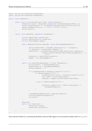 Docker Containerization Cookbook 41 / 56
import com.sun.net.httpserver.HttpHandler;
import com.sun.net.httpserver.HttpServer;
public class TodoServer {
public static void main(String[] args) throws Exception {
HttpServer server = HttpServer.create(new InetSocketAddress(8000), 0);
server.createContext("/", new MyHandler(System.getenv("REDIS_PORT")));
server.setExecutor(null); // creates a default executor
server.start();
}
static class MyHandler implements HttpHandler {
private RedisClient redisClient;
private RedisConnection connection;
private ObjectMapper mapper;
public MyHandler(String redisURL) throws MalformedURLException {
String hostPortURL = redisURL.substring("tcp://".length());
int separator = hostPortURL.indexOf(’:’);
redisClient = new RedisClient(hostPortURL.substring(0, separator),
Integer.parseInt(hostPortURL.substring(separator + ←
1)));
connection = redisClient.connect();
mapper = new ObjectMapper();
}
public void handle(HttpExchange t) throws IOException {
String method = t.getRequestMethod();
OutputStream os = t.getResponseBody();
String response = "";
if (t.getRequestURI().getPath().equals("/todos")) {
if (method.equals("GET")) {
ValueScanCursor cursor = connection.sscan("todos");
List tasks = cursor.getValues();
response = mapper.writeValueAsString(tasks);
} else if (method.equals("PUT")) {
connection.sadd("todos", IOUtils.toString(t. ←
getRequestBody()));
}
}
t.sendResponseHeaders(200, response.length());
os.write(response.getBytes());
os.close();
}
@Override
public void finalize() {
connection.close();
redisClient.shutdown();
}
}
}
Notice that the TodoServer is assuming that the Redis connection URL appears in an environment variable called REDIS_PORT.
 
