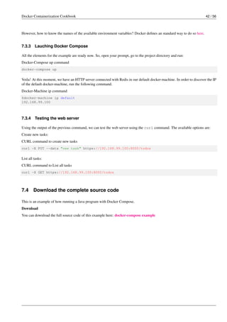 Docker Containerization Cookbook 42 / 56
However, how to know the names of the available environment variables? Docker deﬁnes an standard way to do so here.
7.3.3 Lauching Docker Compose
All the elements for the example are ready now. So, open your prompt, go to the project directory and run:
Docker-Compose up command
docker-compose up
Voila! At this moment, we have an HTTP server connected with Redis in our default docker-machine. In order to discover the IP
of the default docker-machine, run the following command.
Docker-Machine ip command
$docker-machine ip default
192.168.99.100
7.3.4 Testing the web server
Using the output of the previous command, we can test the web server using the curl command. The available options are:
Create new tasks:
CURL command to create new tasks
curl -X PUT --data "new task" https://192.168.99.100:8000/todos
List all tasks:
CURL command to List all tasks
curl -X GET https://192.168.99.100:8000/todos
7.4 Download the complete source code
This is an example of how running a Java program with Docker Compose.
Download
You can download the full source code of this example here: docker-compose example
 