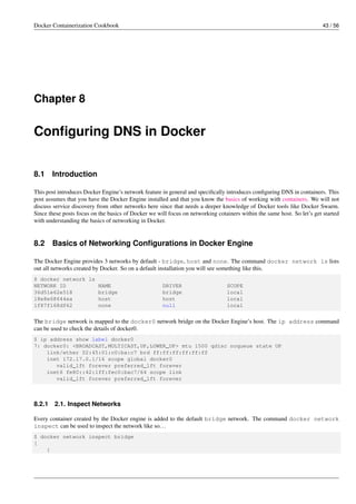 Docker Containerization Cookbook 43 / 56
Chapter 8
Conﬁguring DNS in Docker
8.1 Introduction
This post introduces Docker Engine’s network feature in general and speciﬁcally introduces conﬁguring DNS in containers. This
post assumes that you have the Docker Engine installed and that you know the basics of working with containers. We will not
discuss service discovery from other networks here since that needs a deeper knowledge of Docker tools like Docker Swarm.
Since these posts focus on the basics of Docker we will focus on networking cotainers within the same host. So let’s get started
with understanding the basics of networking in Docker.
8.2 Basics of Networking Conﬁgurations in Docker Engine
The Docker Engine provides 3 networks by default - bridge, host and none. The command docker network ls lists
out all networks created by Docker. So on a default installation you will see something like this.
$ docker network ls
NETWORK ID NAME DRIVER SCOPE
36d51e62e518 bridge bridge local
18e8e68644ea host host local
1f87f168df62 none null local
The bridge network is mapped to the docker0 network bridge on the Docker Engine’s host. The ip address command
can be used to check the details of docker0.
$ ip address show label docker0
7: docker0: <BROADCAST,MULTICAST,UP,LOWER_UP> mtu 1500 qdisc noqueue state UP
link/ether 02:45:01:c0:ba:c7 brd ff:ff:ff:ff:ff:ff
inet 172.17.0.1/16 scope global docker0
valid_lft forever preferred_lft forever
inet6 fe80::42:1ff:fec0:bac7/64 scope link
valid_lft forever preferred_lft forever
8.2.1 2.1. Inspect Networks
Every container created by the Docker engine is added to the default bridge network. The command docker network
inspect can be used to inspect the network like so...
$ docker network inspect bridge
[
{
 