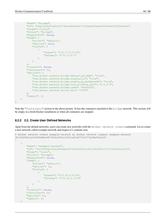 Docker Containerization Cookbook 44 / 56
"Name": "bridge",
"Id": "36d51e62e518d5430c798ce6eb68dc2737e9ad0555dd45097b04ef7597bce644",
"Scope": "local",
"Driver": "bridge",
"EnableIPv6": false,
"IPAM": {
"Driver": "default",
"Options": null,
"Config": [
{
"Subnet": "172.17.0.0/16",
"Gateway": "172.17.0.1"
}
]
},
"Internal": false,
"Containers": {},
"Options": {
"com.docker.network.bridge.default_bridge": "true",
"com.docker.network.bridge.enable_icc": "true",
"com.docker.network.bridge.enable_ip_masquerade": "true",
"com.docker.network.bridge.host_binding_ipv4": "0.0.0.0",
"com.docker.network.bridge.name": "docker0",
"com.docker.network.driver.mtu": "1500"
},
"Labels": {}
}
]
Note the "Containers" section in the above picture. It lists the containers attached to the bridge network. This section will
be empty in a fresh Docker installation or when all containers are stopped.
8.2.2 2.2. Create User Deﬁned Networks
Apart from the default networks, users can create new networks with the docker network create command. Let us create
a new network called example-network and inspect it’s contents now.
$ docker network create example-network && docker network inspect example-network
301ffd3fbc1e323d40d2bc687f2e5c6341c16011e91d57151577fa08c914a157
[
{
"Name": "example-network",
"Id": "301ffd3fbc1e323d40d2bc687f2e5c6341c16011e91d57151577fa08c914a157",
"Scope": "local",
"Driver": "bridge",
"EnableIPv6": false,
"IPAM": {
"Driver": "default",
"Options": {},
"Config": [
{
"Subnet": "172.18.0.0/16",
"Gateway": "172.18.0.1/16"
}
]
},
"Internal": false,
"Containers": {},
"Options": {},
"Labels": {}
}
 
