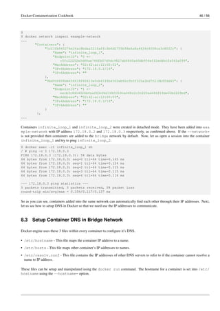 Docker Containerization Cookbook 46 / 56
$
$ docker network inspect example-network
...
"Containers": {
"3c23fb845274e24ac8bdaa3216affc3b6d2755b58e6a8a4424c4008ca3c8022c": {
"Name": "infinite_loop_1",
"EndpointID": "0 ←
c5fc22252e5d88ae746fb07d9dc9827ab6840a40db956eff2ed8bcfa042a099",
"MacAddress": "02:42:ac:12:00:02",
"IPv4Address": "172.18.0.2/16",
"IPv6Address": ""
},
"9bd946658d4456618f60413e0cb41f6b4502eb60cfbff325a1bd7f218bffdd45": {
"Name": "infinite_loop_2",
"EndpointID": "1 ←
eecb3c8414026bfeaf63cfb23fb5319ca068c2c3c220ad486f19de02b2225bd",
"MacAddress": "02:42:ac:12:00:03",
"IPv4Address": "172.18.0.3/16",
"IPv6Address": ""
}
},
...
Containers infinite_loop_1 and infinite_loop_2 were created in detached mode. They have been added into exa
mple-network with IP address 172.18.0.2 and 172.18.0.3 respectively, as conﬁrmed above. If the --network=
is not provided then containers are added to the bridge network by default. Now, let us open a session into the container
infinite_loop_1 and try to ping infinite_loop_2.
$ docker exec -it infinite_loop_1 sh
/ # ping -c 5 172.18.0.3
PING 172.18.0.3 (172.18.0.3): 56 data bytes
64 bytes from 172.18.0.3: seq=0 ttl=64 time=0.165 ms
64 bytes from 172.18.0.3: seq=1 ttl=64 time=0.124 ms
64 bytes from 172.18.0.3: seq=2 ttl=64 time=0.115 ms
64 bytes from 172.18.0.3: seq=3 ttl=64 time=0.115 ms
64 bytes from 172.18.0.3: seq=4 ttl=64 time=0.116 ms
--- 172.18.0.3 ping statistics ---
5 packets transmitted, 5 packets received, 0% packet loss
round-trip min/avg/max = 0.106/0.117/0.137 ms
So as you can see, containers added into the same network can automatically ﬁnd each other through their IP addresses. Next,
let us see how to setup DNS in Docker so that we need use the IP addresses to communicate.
8.3 Setup Container DNS in Bridge Network
Docker engine uses these 3 ﬁles within every container to conﬁgure it’s DNS.
• /etc/hostname - This ﬁle maps the container IP address to a name.
• /etc/hosts - This ﬁle maps other container’s IP addresses to names.
• /etc/resolv.conf - This ﬁle contains the IP addresses of other DNS servers to refer to if the container cannot resolve a
name to IP address.
These ﬁles can be setup and manipulated using the docker run command. The hostname for a container is set into /etc/
hostname using the --hostname= option.
 