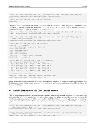 Docker Containerization Cookbook 47 / 56
$ docker run -itd --name=infinite_loop_1 --hostname=container1 enhariharan/infinite-loop
986d6b95a283493edd6d331d3c9f0c31595b9ec2b4ffae737ad99f5b1b090c46
$
$ docker exec -it infinite_loop_1 cat /etc/hostname
container1
The entry of container1 can be put into the /etc/hosts ﬁle of container2 using the --link= option of docker
run. Let us try one more example now, we will link infinite_loop_1 to infinite_loop_2 and ping container1
from within container2 using the hostname of infinite_loop_1.
$ docker run -itd --name=infinite_loop_1 --hostname=container1 enhariharan/infinite-loop
c97fe6577f1e8b2ca90b04157a299c45becadea5a5ccd61564c8d279d98c3719
$
$ docker run -itd --name=infinite_loop_2 --hostname=container2 --link=infinite_loop_1 ←
enhariharan/infinite-loop
2a26adfae9fb06038a823e4fea9a5118875abbdb8e023502eda96c91d4c79d6c
$
$ docker exec -it infinite_loop_2 cat /etc/hosts
127.0.0.1 localhost
::1 localhost ip6-localhost ip6-loopback
fe00::0 ip6-localnet
ff00::0 ip6-mcastprefix
ff02::1 ip6-allnodes
ff02::2 ip6-allrouters
172.17.0.3 infinite_loop_1 container1
172.17.0.4 container2
$
$ docker exec -it infinite_loop_2 ping -c 5 container1
PING container1 (172.17.0.3): 56 data bytes
64 bytes from 172.17.0.3: seq=0 ttl=64 time=0.175 ms
64 bytes from 172.17.0.3: seq=1 ttl=64 time=0.118 ms
64 bytes from 172.17.0.3: seq=2 ttl=64 time=0.115 ms
64 bytes from 172.17.0.3: seq=3 ttl=64 time=0.123 ms
64 bytes from 172.17.0.3: seq=4 ttl=64 time=0.118 ms
--- container1 ping statistics ---
5 packets transmitted, 5 packets received, 0% packet loss
round-trip min/avg/max = 0.115/0.129/0.175 ms
But the fun with discovering containers in the bridge network sort of stops here. To connect to containers without using their
IP addreses and without linking to them at docker run as above we need to do user-deﬁned networks of Docker. Let us see
the basics of that next.
8.4 Setup Container DNS in a User Deﬁned Network
There are some important differences between connecting containers in user-deﬁned networks and within bridge network. One
such point is that the --link option of docker run will not work in user-deﬁned networks. Let us see how we can get the
same functionality as above using user-deﬁned networks. We will add the containers infinite_loop_1 and infinite_l
oop_2 into a user-deﬁned network called example_network and ping infinite_loop_2 from within infinite_lo
op_1.
$ docker run -itd --name=infinite_loop_1 --hostname=container1 --network=example_network ←
enhariharan/infinite-loop
d91757ae6e4dab01d9a37e73ec9a314c15ed195e5763fb6d9898ceb45dbc0964
$
$ docker run -itd --name=infinite_loop_2 --hostname=container2 --network=example_network ←
enhariharan/infinite-loop
3ab4dad71bad7114025db7330686cb23114c76f705f9e3489a2763aa74970f2b
 