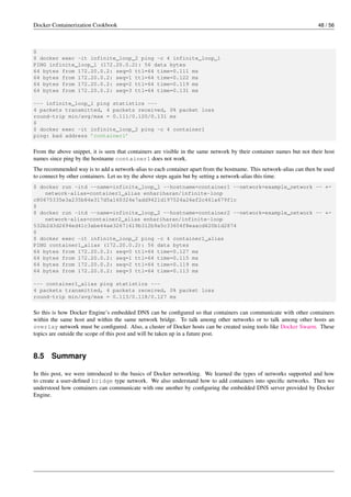 Docker Containerization Cookbook 48 / 56
$
$ docker exec -it infinite_loop_2 ping -c 4 infinite_loop_1
PING infinite_loop_1 (172.20.0.2): 56 data bytes
64 bytes from 172.20.0.2: seq=0 ttl=64 time=0.111 ms
64 bytes from 172.20.0.2: seq=1 ttl=64 time=0.122 ms
64 bytes from 172.20.0.2: seq=2 ttl=64 time=0.119 ms
64 bytes from 172.20.0.2: seq=3 ttl=64 time=0.131 ms
--- infinite_loop_1 ping statistics ---
4 packets transmitted, 4 packets received, 0% packet loss
round-trip min/avg/max = 0.111/0.120/0.131 ms
$
$ docker exec -it infinite_loop_2 ping -c 4 container1
ping: bad address ’container1’
From the above snippet, it is seen that containers are visible in the same network by their container names but not their host
names since ping by the hostname container1 does not work.
The recommended way is to add a network-alias to each container apart from the hostname. This network-alias can then be used
to connect by other containers. Let us try the above steps again but by setting a network-alias this time.
$ docker run -itd --name=infinite_loop_1 --hostname=container1 --network=example_network -- ←
network-alias=container1_alias enhariharan/infinite-loop
c80675335e3a235b84e317d5a160324e7add9421d197524a26ef2c461a679f1c
$
$ docker run -itd --name=infinite_loop_2 --hostname=container2 --network=example_network -- ←
network-alias=container2_alias enhariharan/infinite-loop
532b2d3d2694ed41c3abe44ae32671619b312b9a5c33604f8eaacd620b1d2874
$
$ docker exec -it infinite_loop_2 ping -c 4 container1_alias
PING container1_alias (172.20.0.2): 56 data bytes
64 bytes from 172.20.0.2: seq=0 ttl=64 time=0.127 ms
64 bytes from 172.20.0.2: seq=1 ttl=64 time=0.115 ms
64 bytes from 172.20.0.2: seq=2 ttl=64 time=0.119 ms
64 bytes from 172.20.0.2: seq=3 ttl=64 time=0.113 ms
--- container1_alias ping statistics ---
4 packets transmitted, 4 packets received, 0% packet loss
round-trip min/avg/max = 0.113/0.118/0.127 ms
So this is how Docker Engine’s embedded DNS can be conﬁgured so that containers can communicate with other containers
within the same host and within the same network bridge. To talk among other networks or to talk among other hosts an
overlay network must be conﬁgured. Also, a cluster of Docker hosts can be created using tools like Docker Swarm. These
topics are outside the scope of this post and will be taken up in a future post.
8.5 Summary
In this post, we were introduced to the basics of Docker networking. We learned the types of networks supported and how
to create a user-deﬁned bridge type network. We also understand how to add containers into speciﬁc networks. Then we
understood how containers can communicate with one another by conﬁguring the embedded DNS server provided by Docker
Engine.
 