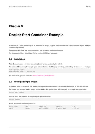 Docker Containerization Cookbook 49 / 56
Chapter 9
Docker Start Container Example
A container, in Docker terminology, is an instance of an image. A typical simile used for this, is the classes and objects in Object
Oriented Programming.
This example will show how to start containers, that is, making run images instances.
For this example, Linux Mint 18 and Docker version 1.12.1 have been used.
9.1 Installation
Note: Docker requires a 64-bit system with a kernel version equal or higher to 3.10.
We can install Docker simply via apt-get, without the need of adding any repository, just installing the docker.io package:
sudo apt-get update
sudo apt-get install docker.io
For more details, you can follow the Install Docker on Ubuntu Tutorial.
9.2 Pulling a sample image
If you have used Docker before, you (should) already know that a container is an instance of an image, so, ﬁrst, we need one.
The easiest way to obtain Docker images is from Docker Hub, pulling them. We could pull, for example, an Nginx image:
docker pull nginx
You can check that you have the image on your system executing:
docker images
Which should show something similar to:
REPOSITORY TAG IMAGE ID CREATED SIZE
nginx latest abf312888d13 2 weeks ago 181.5 MB
 