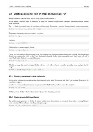 Docker Containerization Cookbook 50 / 56
9.3 Creating a container from an image and running it: run
Now that we have a Docker image, we can easily create a container from it.
As said before, a container is just an instance of an image. We can have several different containers from a single image, running
at the same time.
The run docker command creates the container, and then runs it. So, running a container from an image is as easy as executing:
docker run <image-name|image-id>[:tag]
That means that we can create our container executing:
docker run nginx
And, also:
docker run abf312888d13
Additionally, we can also specify the tag:
docker run nginx:latest
For the previous examples, Docker would create the container from the image that already exists in our disk. But, we can also
directly run containers for which we don’t have the image in the disk; Docker is clever enough to know that it has to pull it, if it
cannot be found in the disk. So, we could execute:
docker run nginx:1.10
Which is an image that doesn’t exist, and Docker will do a pull followed by the run, after saying that it was unable to ﬁnd the
image:
Unable to find image ’nginx:1.10’ locally
9.3.1 Running containers in detached mode
If you ran the container, you would saw that the container is being ran in the console, and, that if you terminate the process, the
container is stopped.
Usually, we want to run the containers in background or detached. For that, we have to use the -d option:
docker run -d nginx
With this option, Docker will show the container ID, and then detach the container.
9.3.2 Giving a name to the container
The random names generated by Docker do not say nothing about the container, so, we should always give a meaningful name
to the container. This is achieved with the pull option, e.g.:
docker run -d --name=nginx1 nginx
 