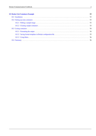 Docker Containerization Cookbook v
10 Docker List Containers Example 53
10.1 Installation . . . . . . . . . . . . . . . . . . . . . . . . . . . . . . . . . . . . . . . . . . . . . . . . . . . . . . 53
10.2 Setting up some containers . . . . . . . . . . . . . . . . . . . . . . . . . . . . . . . . . . . . . . . . . . . . . . 53
10.2.1 Pulling a sample image . . . . . . . . . . . . . . . . . . . . . . . . . . . . . . . . . . . . . . . . . . . . 53
10.2.2 Creating sample containers . . . . . . . . . . . . . . . . . . . . . . . . . . . . . . . . . . . . . . . . . . 53
10.3 Listing containers . . . . . . . . . . . . . . . . . . . . . . . . . . . . . . . . . . . . . . . . . . . . . . . . . . . 54
10.3.1 Formatting the output . . . . . . . . . . . . . . . . . . . . . . . . . . . . . . . . . . . . . . . . . . . . . 54
10.3.2 Saving format templates in Docker conﬁguration ﬁle . . . . . . . . . . . . . . . . . . . . . . . . . . . . 55
10.3.3 Using ﬁlters . . . . . . . . . . . . . . . . . . . . . . . . . . . . . . . . . . . . . . . . . . . . . . . . . . 56
10.4 Summary . . . . . . . . . . . . . . . . . . . . . . . . . . . . . . . . . . . . . . . . . . . . . . . . . . . . . . . 56
 