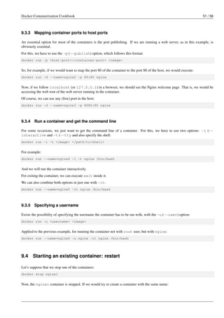 Docker Containerization Cookbook 51 / 56
9.3.3 Mapping container ports to host ports
An essential option for most of the containers is the port publishing. If we are running a web server, as in this example, is
obviously essential.
For this, we have to use the -p (--publish) option, which follows this format:
docker run -p <host-port>:<container-port> <image>
So, for example, if we would want to map the port 80 of the container to the port 80 of the host, we would execute:
docker run -d --name=nginx2 -p 80:80 nginx
Now, if we follow localhost (or 127.0.0.1) in a browser, we should see the Nginx welcome page. That is, we would be
accessing the web root of the web server running in the container.
Of course, we can use any (free) port in the host:
docker run -d --name=nginx3 -p 8080:80 nginx
9.3.4 Run a container and get the command line
For some occasions, we just want to get the command line of a container. For this, we have to use two options: -i (--
interactive and -t (--tty and also specify the shell:
docker run -i -t <image> </path/to/shell>
For example:
docker run --name=nginx4 -i -t nginx /bin/bash
And we will run the container interactively.
For exiting the container, we can execute exit inside it.
We can also combine both options in just one with -it:
docker run --name=nginx5 -it nginx /bin/bash
9.3.5 Specifying a username
Exists the possibility of specifying the username the container has to be ran with, with the -u (--user) option:
docker run -u <username> <image>
Applied to the previous example, for running the container not with root user, but with nginx:
docker run --name=nginx6 -u nginx -it nginx /bin/bash
9.4 Starting an existing container: restart
Let’s suppose that we stop one of the containers:
docker stop nginx1
Now, the nginx1 container is stopped. If we would try to create a container with the same name:
 
