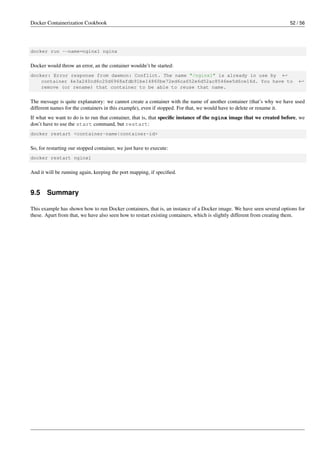 Docker Containerization Cookbook 52 / 56
docker run --name=nginx1 nginx
Docker would throw an error, an the container wouldn’t be started:
docker: Error response from daemon: Conflict. The name "/nginx1" is already in use by ←
container 4e3a240cd6c20d6968afdb91be14860be72ed6ca652e6d52ac8546ee5d6ce16d. You have to ←
remove (or rename) that container to be able to reuse that name.
The message is quite explanatory: we cannot create a container with the name of another container (that’s why we have used
different names for the containers in this example), even if stopped. For that, we would have to delete or rename it.
If what we want to do is to run that container, that is, that speciﬁc instance of the nginx image that we created before, we
don’t have to use the start command, but restart:
docker restart <container-name|container-id>
So, for restarting our stopped container, we just have to execute:
docker restart nginx1
And it will be running again, keeping the port mapping, if speciﬁed.
9.5 Summary
This example has shown how to run Docker containers, that is, an instance of a Docker image. We have seen several options for
these. Apart from that, we have also seen how to restart existing containers, which is slightly different from creating them.
 