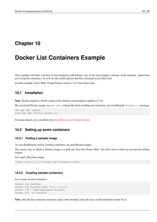 Docker Containerization Cookbook 53 / 56
Chapter 10
Docker List Containers Example
This example will show you how to list containers with Docker, one of the most popular software of the moment. Apart from
just listing the containers, we will see the useful options that this command is provided with.
For this example, Linux Mint 18 and Docker version 1.12.1 have been used.
10.1 Installation
Note: Docker requires a 64-bit system with a kernel version equal or higher to 3.10.
We can install Docker simply via apt-get, without the need of adding any repository, just installing the docker.io package:
udo apt-get update
sudo apt-get install docker.io
For more details, you can follow the Install Docker on Ubuntu Tutorial.
10.2 Setting up some containers
10.2.1 Pulling a sample image
As you should know, before creating containers, we need Docker images.
The easiest way to obtain a Docker image is to pull one from the Docker Hub. You don’t have to have an account for pulling
images.
Let’s pull a Busybox image:
<code class="plain">docker pull busybox</code>
10.2.2 Creating sample containers
Let’s create several containers:
docker run busybox
docker run busybox echo "Hello world"
docker run --name=mybusybox busybox
docker run -it busybox
Note: after the last container execution, open a new terminal, since the have set the interactive mode for it.
 