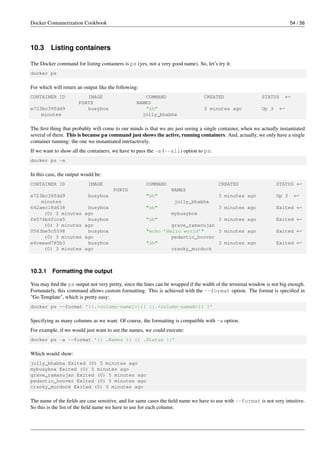Docker Containerization Cookbook 54 / 56
10.3 Listing containers
The Docker command for listing containers is ps (yes, not a very good name). So, let’s try it:
docker ps
For which will return an output like the following:
CONTAINER ID IMAGE COMMAND CREATED STATUS ←
PORTS NAMES
e723bc39fdd9 busybox "sh" 3 minutes ago Up 3 ←
minutes jolly_bhabha
The ﬁrst thing that probably will come to our minds is that we are just seeing a single container, when we actually instantiated
several of them. This is because ps command just shows the active, running containers. And, actually, we only have a single
container running: the one we instantiated interactively.
If we want to show all the containers, we have to pass the -a (--all) option to ps:
docker ps -a
In this case, the output would be:
CONTAINER ID IMAGE COMMAND CREATED STATUS ←
PORTS NAMES
e723bc39fdd9 busybox "sh" 3 minutes ago Up 3 ←
minutes jolly_bhabha
642aec18d638 busybox "sh" 3 minutes ago Exited ←
(0) 3 minutes ago mybusybox
fe574b4fcca5 busybox "sh" 3 minutes ago Exited ←
(0) 3 minutes ago grave_ramanujan
0583be5c5598 busybox "echo ’Hello world’" 3 minutes ago Exited ←
(0) 3 minutes ago pedantic_hoover
e4ceead785b3 busybox "sh" 3 minutes ago Exited ←
(0) 3 minutes ago cranky_murdock
10.3.1 Formatting the output
You may ﬁnd the ps output not very pretty, since the lines can be wrapped if the width of the terminal window is not big enough.
Fortunately, this command allows custom formatting. This is achieved with the --format option. The format is speciﬁed in
"Go Template", which is pretty easy:
docker ps --format ’{{.<column-name1>}}[ {{.<column-nameN>}} ]’
Specifying as many columns as we want. Of course, the formatting is compatible with -a option.
For example, if we would just want to see the names, we could execute:
docker ps -a --format ’{{ .Names }} {{ .Status }}’
Which would show:
jolly_bhabha Exited (0) 5 minutes ago
mybusybox Exited (0) 5 minutes ago
grave_ramanujan Exited (0) 5 minutes ago
pedantic_hoover Exited (0) 5 minutes ago
cranky_murdock Exited (0) 5 minutes ago
The name of the ﬁelds are case sensitive, and for same cases the ﬁeld name we have to use with --format is not very intuitive.
So this is the list of the ﬁeld name we have to use for each column:
 