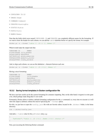 Docker Containerization Cookbook 55 / 56
• CONTAINER ID: ID
• IMAGE: Image
• COMMAND: Command
• CREATED: RunningFor
• STATUS: Status
• PORTS: Ports
• NAMES: Names
Note that the ﬁelds which were named CONTAINER ID and CREATED, use completely different names for the formatting. If
we want to show the header for each column, we can add the table identiﬁer before we specify the format, for example:
docker ps -a --format ’table {{ .ID }} {{ .Names }}’
Which would make the output look like:
CONTAINER ID NAMES
e723bc39fdd9 jolly_bhabha
642aec18d638 mybusybox
fe574b4fcca5 grave_ramanujan
0583be5c5598 pedantic_hoover
e4ceead785b3 cranky_murdock
And, to align each column, we can use the tabulation t character between each one:
docker ps -a --format ’table {{ .ID }}t{{ .Names }}’
Having a nicer formatting:
CONTAINER ID NAMES
e723bc39fdd9 jolly_bhabha
642aec18d638 mybusybox
fe574b4fcca5 grave_ramanujan
0583be5c5598 pedantic_hoover
e4ceead785b3 cranky_murdock
10.3.2 Saving format templates in Docker conﬁguration ﬁle
We have seen how useful can be the custom formatting for container outputting. But, on the other hand, it requires to write quite
a lot, which perhaps make thing that it’s not worth.
Fortunately, Docker allows to deﬁne a default formatting conﬁguration for the ps command, so, every time we execute it, it will
show the output as deﬁned, without the need of specifying the --format option.
For this, we just have to open the config.json ﬁle with our favorite editor, located in the .docker/ folder, in the home
directory:
vim ~/.docker/config.json
And add a --table value for the psFormat entry, e.g.:
{
"psFormat": "table {{ .ID }}t{{ .Names }}t{{ .Status }}"
}
Now, just executing the following Docker command:
 