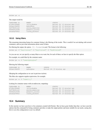 Docker Containerization Cookbook 56 / 56
docker ps -a
The output would be:
CONTAINER ID NAMES STATUS
e723bc39fdd9 jolly_bhabha Exited (0) 10 minutes ago
642aec18d638 mybusybox Exited (0) 10 minutes ago
fe574b4fcca5 grave_ramanujan Exited (0) 10 minutes ago
0583be5c5598 pedantic_hoover Exited (0) 10 minutes ago
e4ceead785b3 cranky_murdock Exited (0) 10 minutes ago
10.3.3 Using ﬁlters
The remaining interesting feature for container listing is the ﬁltering of the results. This is useful if we are dealing with several
containers, and we just want information about some of them.
For ﬁltering the output, the option -f (--format) is used. The format is the following:
docker ps -f "key1=value1" -f "key2=value2" -f "keyN=valueN"
As you can see, we can specify as many ﬁlters as we want, but, for each of them, we have to specify the ﬁlter option.
For example, we could ﬁlter by the container name:
docker ps -a -f "name=mybusybox"
Showing the following output:
CONTAINER ID NAMES STATUS
642aec18d638 mybusybox Exited (0) 15 minutes ago
(Keeping the conﬁguration as we saw in previous section).
The ﬁlter also supports regular expressions, for example:
docker ps -a -f "name=/*_"
Looking for container names with an underscore, outputting:
CONTAINER ID NAMES STATUS
e723bc39fdd9 jolly_bhabha Exited (0) 15 minutes ago
fe574b4fcca5 grave_ramanujan Exited (0) 15 minutes ago
0583be5c5598 pedantic_hoover Exited (0) 15 minutes ago
e4ceead785b3 cranky_murdock Exited (0) 15 minutes ago
10.4 Summary
In this tutorial, we have seen how to list containers created with Docker. But we have gone further than that: we have seen the
options that the command for listing containers provide, to make the output prettier and more suitable for our needs, seeing also
how to save the conﬁguration to use it as default.
 