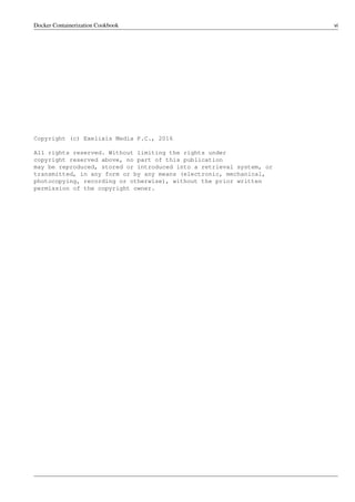 Docker Containerization Cookbook vi
Copyright (c) Exelixis Media P.C., 2016
All rights reserved. Without limiting the rights under
copyright reserved above, no part of this publication
may be reproduced, stored or introduced into a retrieval system, or
transmitted, in any form or by any means (electronic, mechanical,
photocopying, recording or otherwise), without the prior written
permission of the copyright owner.
 