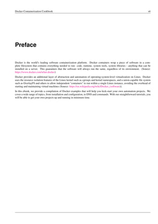 Docker Containerization Cookbook vii
Preface
Docker is the world’s leading software containerization platform. Docker containers wrap a piece of software in a com-
plete ﬁlesystem that contains everything needed to run: code, runtime, system tools, system libraries - anything that can be
installed on a server. This guarantees that the software will always run the same, regardless of its environment. (Source:
https://www.docker.com/what-docker)
Docker provides an additional layer of abstraction and automation of operating-system-level virtualization on Linux. Docker
uses the resource isolation features of the Linux kernel such as cgroups and kernel namespaces, and a union-capable ﬁle system
such as OverlayFS and others to allow independent "containers" to run within a single Linux instance, avoiding the overhead of
starting and maintaining virtual machines (Source: https://en.wikipedia.org/wiki/Docker_(software)).
In this ebook, we provide a compilation of Docker examples that will help you kick-start your own automation projects. We
cover a wide range of topics, from installation and conﬁguration, to DNS and commands. With our straightforward tutorials, you
will be able to get your own projects up and running in minimum time.
 