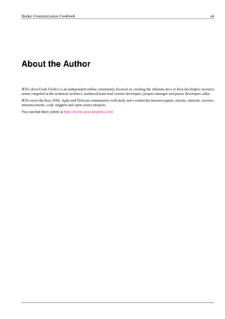 Docker Containerization Cookbook viii
About the Author
JCGs (Java Code Geeks) is an independent online community focused on creating the ultimate Java to Java developers resource
center; targeted at the technical architect, technical team lead (senior developer), project manager and junior developers alike.
JCGs serve the Java, SOA, Agile and Telecom communities with daily news written by domain experts, articles, tutorials, reviews,
announcements, code snippets and open source projects.
You can ﬁnd them online at https://www.javacodegeeks.com/
 