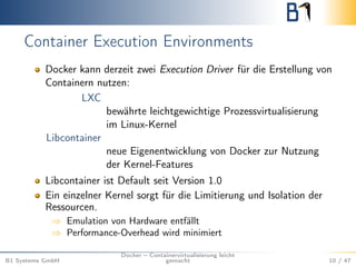 Container Execution Environments
Docker kann derzeit zwei Execution Driver für die Erstellung von
Containern nutzen:
LXC
bewährte leichtgewichtige Prozessvirtualisierung
im Linux-Kernel
Libcontainer
neue Eigenentwicklung von Docker zur Nutzung
der Kernel-Features
Libcontainer ist Default seit Version 1.0
Ein einzelner Kernel sorgt für die Limitierung und Isolation der
Ressourcen.
⇒ Emulation von Hardware entfällt
⇒ Performance-Overhead wird minimiert
B1 Systems GmbH
Docker – Containervirtualisierung leicht
gemacht 10 / 47
 