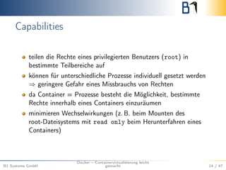 Capabilities
teilen die Rechte eines privilegierten Benutzers (root) in
bestimmte Teilbereiche auf
können für unterschiedliche Prozesse individuell gesetzt werden
⇒ geringere Gefahr eines Missbrauchs von Rechten
da Container = Prozesse besteht die Möglichkeit, bestimmte
Rechte innerhalb eines Containers einzuräumen
minimieren Wechselwirkungen (z. B. beim Mounten des
root-Dateisystems mit read only beim Herunterfahren eines
Containers)
B1 Systems GmbH
Docker – Containervirtualisierung leicht
gemacht 14 / 47
 
