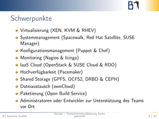 Schwerpunkte
Virtualisierung (XEN, KVM & RHEV)
Systemmanagement (Spacewalk, Red Hat Satellite, SUSE
Manager)
Konﬁgurationsmanagement (Puppet & Chef)
Monitoring (Nagios & Icinga)
IaaS Cloud (OpenStack & SUSE Cloud & RDO)
Hochverfügbarkeit (Pacemaker)
Shared Storage (GPFS, OCFS2, DRBD & CEPH)
Dateiaustausch (ownCloud)
Paketierung (Open Build Service)
Administratoren oder Entwickler zur Unterstützung des Teams
vor Ort
B1 Systems GmbH
Docker – Containervirtualisierung leicht
gemacht 3 / 47
 