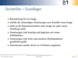 Dockerﬁles – Grundlagen
Bauanleitung für ein Image
enthält die notwendigen Anweisungen zum Erstellen eines Image
stellt so die Reproduzierbarkeit eines Image bei jeder neuen
Erstellung sicher
Anweisungen sind einzeilig und beginnen mit einem
Schlüsselwort
Anweisungen sind nicht case-sensitive (Schlüsselwörter
gewöhnlich groß)
Kommentare werden durch ein #-Zeichen eingeleitet
B1 Systems GmbH
Docker – Containervirtualisierung leicht
gemacht 30 / 47
 
