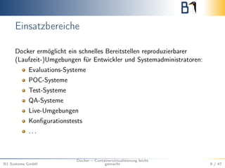 Einsatzbereiche
Docker ermöglicht ein schnelles Bereitstellen reproduzierbarer
(Laufzeit-)Umgebungen für Entwickler und Systemadministratoren:
Evaluations-Systeme
POC-Systeme
Test-Systeme
QA-Systeme
Live-Umgebungen
Konﬁgurationstests
. . .
B1 Systems GmbH
Docker – Containervirtualisierung leicht
gemacht 9 / 47
 