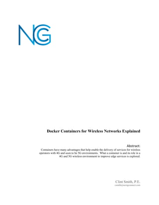 Docker Containers for Wireless Networks Explained
Clint Smith, P.E.
csmith@nextgconnect.com
Abstract:
Containers have many advantages that help enable the delivery of services for wireless
operators with 4G and soon to be 5G environments. What a container is and its role in a
4G and 5G wireless environment to improve edge services is explored.
 