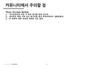 16 
커뮤니티에서 주의할 점 
Three Strikes Method 
1. 가이드라인을 어길 시 위반 문구를 받을 것이다. 
2. 추가적인 위반 시에 경고 메시지를 받고 커뮤니티에서 강퇴당한다. 
3. 위 위반의 따라 계정을 삭제할 수도 있다. 
 