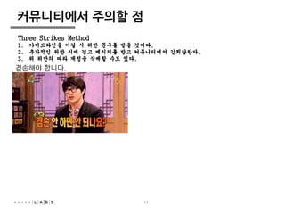 Three Strikes Method 
1. 가이드라인을 어길 시 위반 문구를 받을 것이다. 
2. 추가적인 위반 시에 경고 메시지를 받고 커뮤니티에서 강퇴당한다. 
3. 위 위반의 따라 계정을 삭제할 수도 있다. 
17 
커뮤니티에서 주의할 점 
겸손해야 합니다. 
 