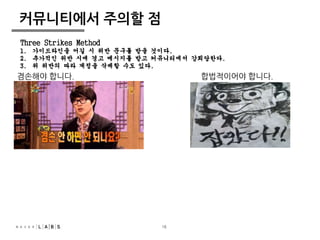 Three Strikes Method 
1. 가이드라인을 어길 시 위반 문구를 받을 것이다. 
2. 추가적인 위반 시에 경고 메시지를 받고 커뮤니티에서 강퇴당한다. 
3. 위 위반의 따라 계정을 삭제할 수도 있다. 
18 
커뮤니티에서 주의할 점 
겸손해야 합니다. 합법적이어야 합니다. 
 