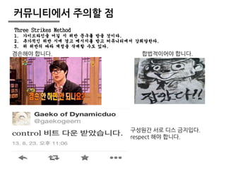 Three Strikes Method 
1. 가이드라인을 어길 시 위반 문구를 받을 것이다. 
2. 추가적인 위반 시에 경고 메시지를 받고 커뮤니티에서 강퇴당한다. 
3. 위 위반의 따라 계정을 삭제할 수도 있다. 
19 
커뮤니티에서 주의할 점 
겸손해야 합니다. 합법적이어야 합니다. 
구성원간 서로 디스 금지입다. 
respect 해야 합니다. 
 