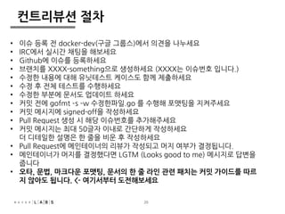 20 
컨트리뷰션 절차 
• 이슈 등록 전 docker-dev(구글 그룹스)에서 의견을 나누세요 
• IRC에서 실시간 채팅을 해보세요 
• Github에 이슈를 등록하세요 
• 브랜치를 XXXX-something으로 생성하세요 (XXXX는 이슈번호 입니다.) 
• 수정한 내용에 대해 유닛테스트 케이스도 함께 제출하세요 
• 수정 후 전체 테스트를 수행하세요 
• 수정한 부분에 문서도 업데이트 하세요 
• 커밋 전에 gofmt –s –w 수정한파일.go 를 수행해 포맷팅을 지켜주세요 
• 커밋 메시지에 signed-off을 작성하세요 
• Pull Request 생성 시 해당 이슈번호를 추가해주세요 
• 커밋 메시지는 최대 50글자 이내로 간단하게 작성하세요 
더 디테일한 설명은 한 줄을 비운 후 작성하세요 
• Pull Request에 메인테이너의 리뷰가 작성되고 머지 여부가 결정됩니다. 
• 메인테이너가 머지를 결정했다면 LGTM (Looks good to me) 메시지로 답변을 
줍니다 
• 오타, 문법, 마크다운 포맷팅, 문서의 한 줄 라인 관련 패치는 커밋 가이드를 따르 
지 않아도 됩니다. <- 여기서부터 도전해보세요 
 