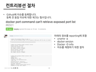 22 
컨트리뷰션 절차 
아래의 정보를 reporting에 포함 
• uname –a 
• docker version 
• Docker –D info 
• 이슈를 재현하기 위한 절차 
• Github에 이슈를 등록합니다. 
등록 전 동일 이슈에 대한 체크는 필수입니다. 
 