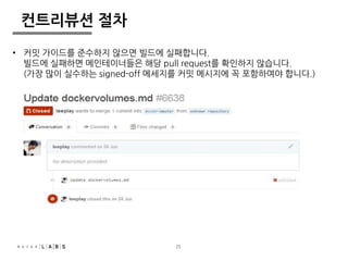 25 
컨트리뷰션 절차 
• 커밋 가이드를 준수하지 않으면 빌드에 실패합니다. 
빌드에 실패하면 메인테이너들은 해당 pull request를 확인하지 않습니다. 
(가장 많이 실수하는 signed-off 메세지를 커밋 메시지에 꼭 포함하여야 합니다.) 
 
