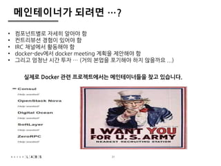 메인테이너가 되려면 …? 
• 컴포넌트별로 자세히 알아야 함 
• 컨트리뷰션 경험이 있어야 함 
• IRC 채널에서 활동해야 함 
• docker-dev에서 docker meeting 계획을 제안해야 함 
• 그리고 엄청난 시간 투자 … (거의 본업을 포기해야 하지 않을까요 ...) 
실제로 Docker 관련 프로젝트에서는 메인테이너들을 찾고 있습니다. 
31 
 