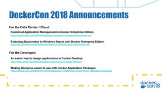 DockerCon 2018 Announcements
For the Data Center / Cloud:
Federated Application Management in Docker Enterprise Edition
https://blog.docker.com/2018/06/federated-application-management-in-docker-ee/
Extending Kubernetes to Windows Server with Docker Enterprise Edition
https://blog.docker.com/2018/06/kubernetes-on-windows-server-with-docker-ee/
For the Developer:
An easier way to design applications in Docker Desktop
https://blog.docker.com/2018/06/design-applications-in-docker-desktop/
Making Compose easier to use with Docker Application Packages
https://blog.docker.com/2018/07/making-application-collaboration-easier-docker-application-packages/
 
