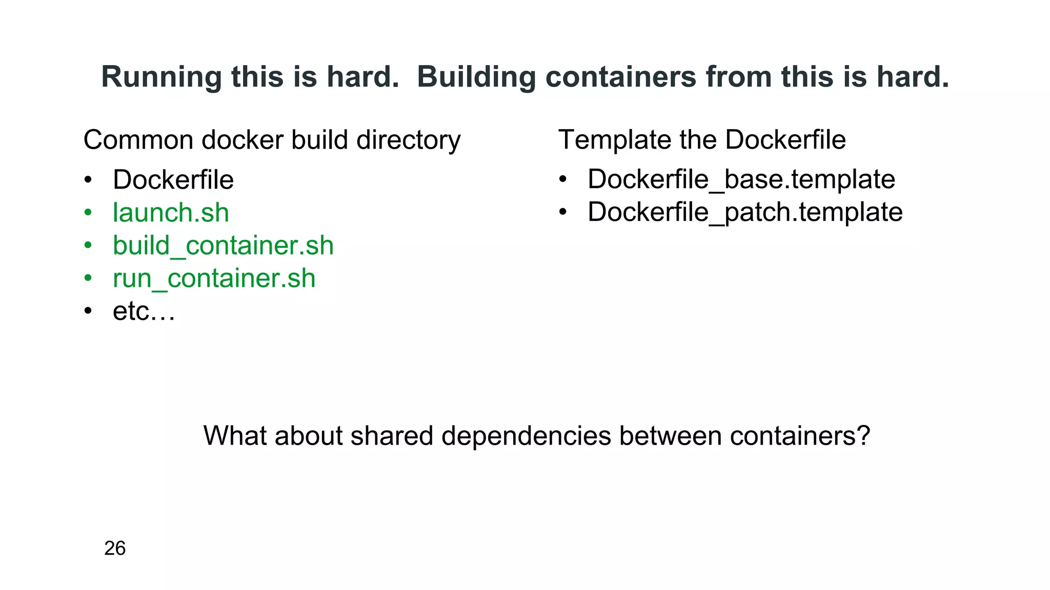 Running this is hard. Building containers from this is hard. 
Common docker build directory 
• Dockerfile 
• launch.sh 
• build_container.sh 
• run_container.sh 
• etc… 
26 
Template the Dockerfile 
• Dockerfile_base.template 
• Dockerfile_patch.template 
What about shared dependencies between containers? 
 
