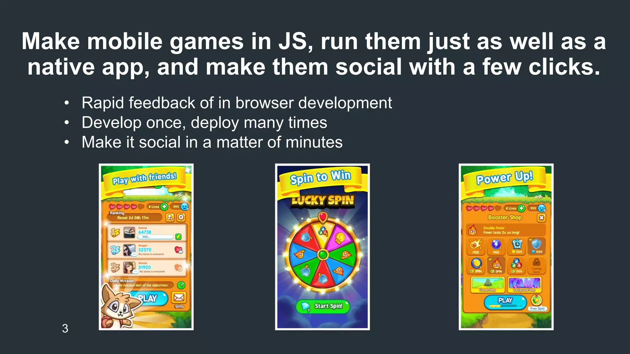 Make mobile games in JS, run them just as well as a 
native app, and make them social with a few clicks. 
• Rapid feedback of in browser development 
• Develop once, deploy many times 
• Make it social in a matter of minutes 
3 
 