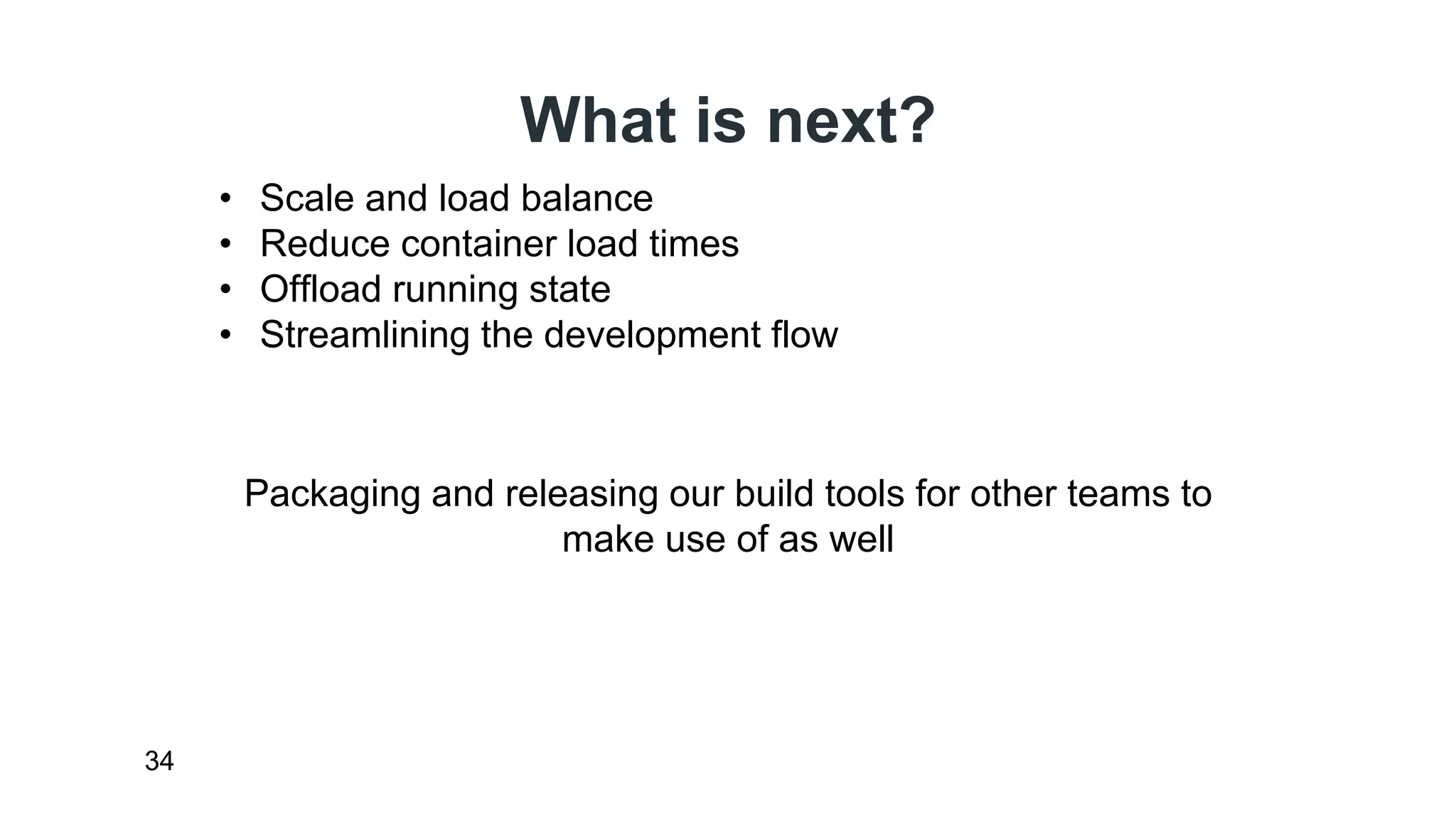 What is next? 
34 
• Scale and load balance 
• Reduce container load times 
• Offload running state 
• Streamlining the development flow 
Packaging and releasing our build tools for other teams to 
make use of as well 
 
