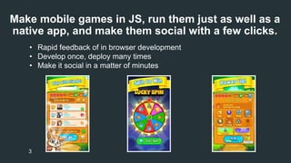 Make mobile games in JS, run them just as well as a 
native app, and make them social with a few clicks. 
• Rapid feedback of in browser development 
• Develop once, deploy many times 
• Make it social in a matter of minutes 
3 
 