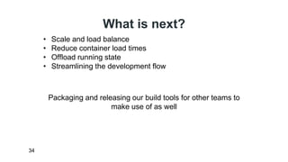 What is next? 
34 
• Scale and load balance 
• Reduce container load times 
• Offload running state 
• Streamlining the development flow 
Packaging and releasing our build tools for other teams to 
make use of as well 
 