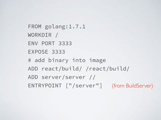 FROM golang:1.7.1
WORKDIR /
ENV PORT 3333
EXPOSE 3333
# add binary into image
ADD react/build/ /react/build/
ADD server/server //
ENTRYPOINT ["/server"] (from BuildServer)
 