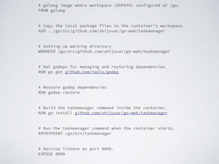 # golang image where workspace (GOPATH) configured at /go.
FROM golang
# Copy the local package files to the container’s workspace.
ADD . /go/src/github.com/shijuvar/go-web/taskmanager
# Setting up working directory
WORKDIR /go/src/github.com/shijuvar/go-web/taskmanager
# Get godeps for managing and restoring dependencies
RUN go get github.com/tools/godep
# Restore godep dependencies
RUN godep restore
# Build the taskmanager command inside the container.
RUN go install github.com/shijuvar/go-web/taskmanager
# Run the taskmanager command when the container starts.
ENTRYPOINT /go/bin/taskmanager
# Service listens on port 8080.
EXPOSE 8080
 
