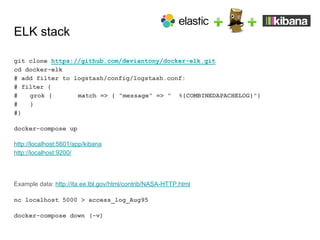 ELK stack
git clone https://github.com/deviantony/docker-elk.git
cd docker-elk
# add filter to logstash/config/logstash.conf:
# filter {
# grok { match => { "message" => " %{COMBINEDAPACHELOG}"}
# }
#}
docker-compose up
http://localhost:5601/app/kibana
http://localhost:9200/
Example data: http://ita.ee.lbl.gov/html/contrib/NASA-HTTP.html
nc localhost 5000 > access_log_Aug95
docker-compose down (-v)
 