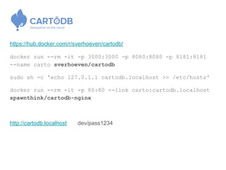 https://hub.docker.com/r/sverhoeven/cartodb/
docker run --rm -it -p 3000:3000 -p 8080:8080 -p 8181:8181
--name carto sverhoeven/cartodb
sudo sh -c 'echo 127.0.1.1 cartodb.localhost >> /etc/hosts'
docker run --rm -it -p 80:80 --link carto:cartodb.localhost
spawnthink/cartodb-nginx
http://cartodb.localhost dev/pass1234
 