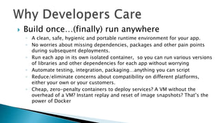  Build once…(finally) run anywhere
◦ A clean, safe, hygienic and portable runtime environment for your app.
◦ No worries about missing dependencies, packages and other pain points
during subsequent deployments.
◦ Run each app in its own isolated container, so you can run various versions
of libraries and other dependencies for each app without worrying
◦ Automate testing, integration, packaging…anything you can script
◦ Reduce/eliminate concerns about compatibility on different platforms,
either your own or your customers.
◦ Cheap, zero-penalty containers to deploy services? A VM without the
overhead of a VM? Instant replay and reset of image snapshots? That’s the
power of Docker
 
