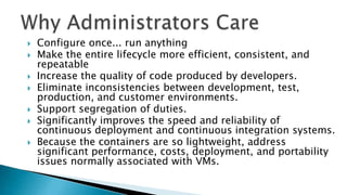  Configure once... run anything
 Make the entire lifecycle more efficient, consistent, and
repeatable
 Increase the quality of code produced by developers.
 Eliminate inconsistencies between development, test,
production, and customer environments.
 Support segregation of duties.
 Significantly improves the speed and reliability of
continuous deployment and continuous integration systems.
 Because the containers are so lightweight, address
significant performance, costs, deployment, and portability
issues normally associated with VMs.
 