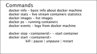 docker info - basic info about docker machine
docker stats - live stream containers statistics
docker images - list images
docker ps - running containers
docker events - logs from docker machine
docker stop <containerid> - start container
docker start <containerid>
kill | pause | unpause | restart
 