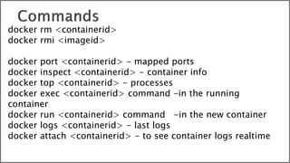docker rm <containerid>
docker rmi <imageid>
docker port <containerid> - mapped ports
docker inspect <containerid> - container info
docker top <containerid> - processes
docker exec <containerid> command -in the running
container
docker run <containerid> command -in the new container
docker logs <containerid> - last logs
docker attach <containerid> - to see container logs realtime
 