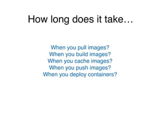 How long does it take…
When you pull images?
When you build images?
When you cache images?
When you push images?
When you deploy containers?
 