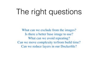 The right questions
What can we exclude from the images?
Is there a better base image to use?
What can we avoid repeating?
Can we move complexity to/from build time?
Can we reduce layers in our Dockerﬁle?
 